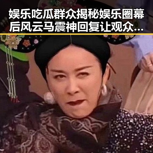 娱乐吃瓜群众揭秘娱乐圈幕后风云马震神回复让观众更了解明星转变