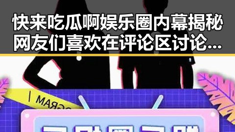 快来吃瓜啊娱乐圈内幕揭秘网友们喜欢在评论区讨论的今日热点明星动态