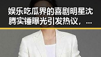 娱乐吃瓜界的喜剧明星沈腾实锤曝光引发热议，乐吃瓜沈腾在直播中坦言娱乐圈明星的真相