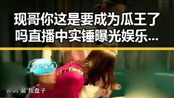 现哥你这是要成为瓜王了吗直播中实锤曝光娱乐圈内幕全解析